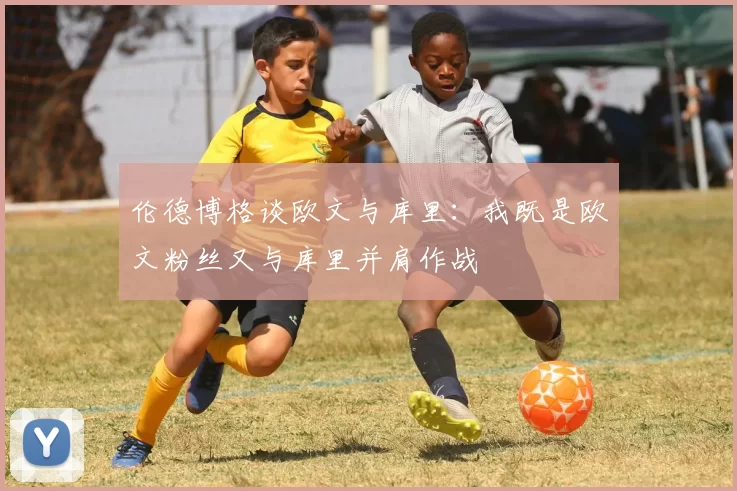 伦德博格谈欧文与库里：我既是欧文粉丝又与库里并肩作战