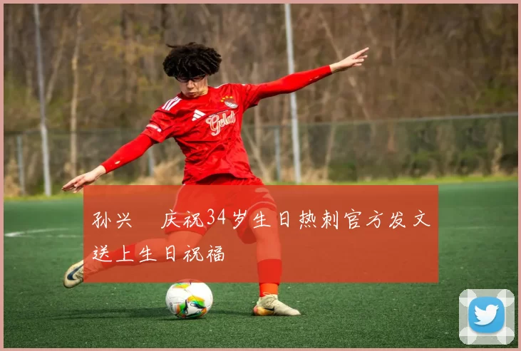 孙兴慜庆祝34岁生日热刺官方发文送上生日祝福