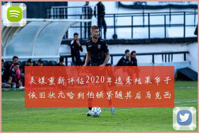 美媒重新评估2020年选秀结果华子依旧状元哈利伯顿紧随其后马克西位列探花