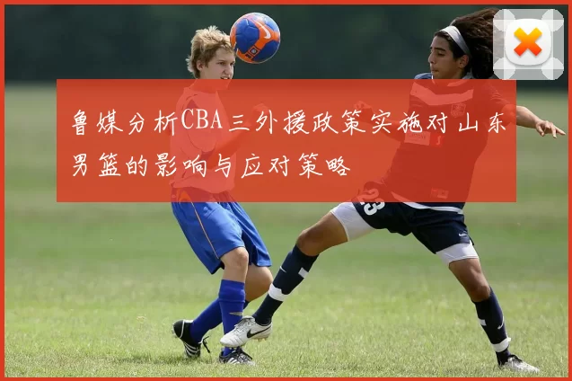 鲁媒分析CBA三外援政策实施对山东男篮的影响与应对策略