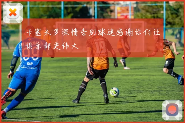 卡塞米罗深情告别球迷感谢你们让俱乐部更伟大