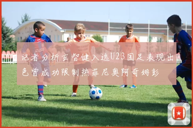 记者分析玄智健入选U23国足表现出色曾成功限制热菲尼奥阿奇姆彭