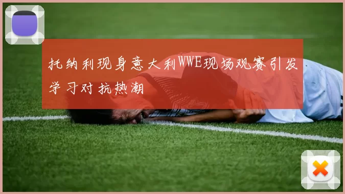 托纳利现身意大利WWE现场观赛引发学习对抗热潮