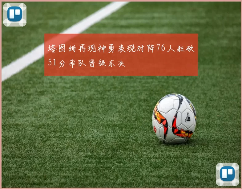 塔图姆再现神勇表现对阵76人狂砍51分率队晋级东决