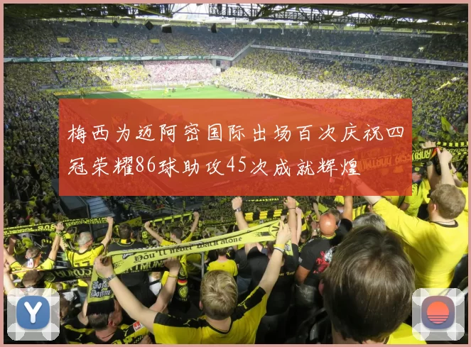 梅西为迈阿密国际出场百次庆祝四冠荣耀86球助攻45次成就辉煌