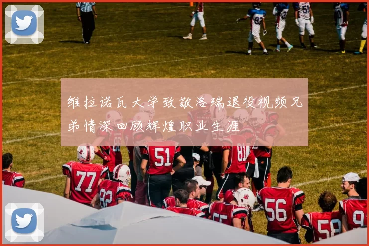 维拉诺瓦大学致敬洛瑞退役视频兄弟情深回顾辉煌职业生涯