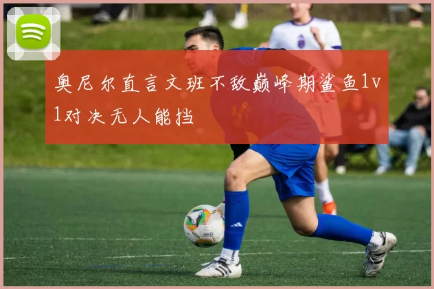 奥尼尔直言文班不敌巅峰期鲨鱼1v1对决无人能挡