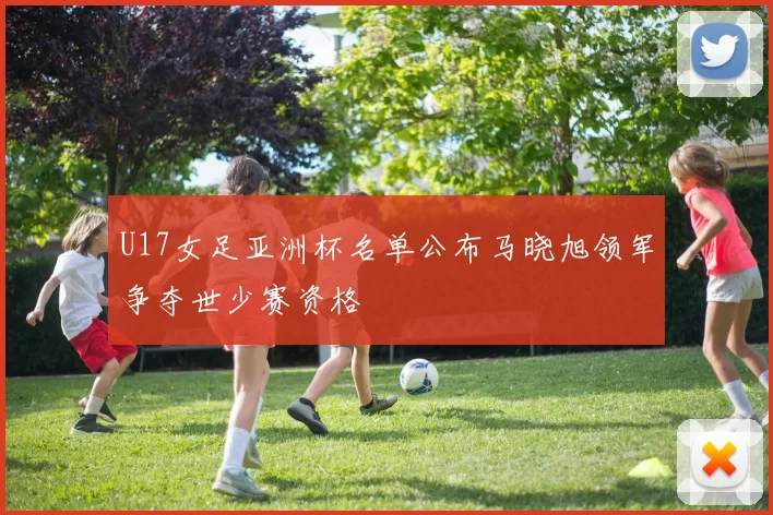 U17女足亚洲杯名单公布马晓旭领军争夺世少赛资格