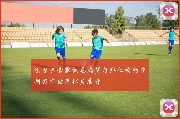 法尔克透露凯恩渴望与拜仁续约谈判将在世界杯后展开