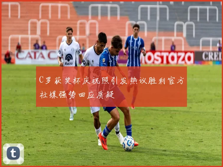C罗获奖杯庆祝照引发热议胜利官方社媒强势回应质疑