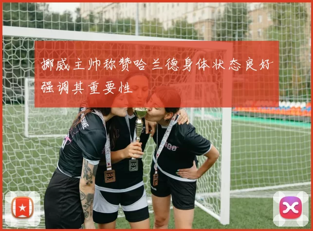 挪威主帅称赞哈兰德身体状态良好强调其重要性