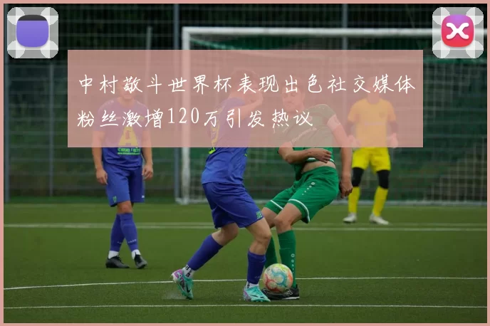 中村敬斗世界杯表现出色社交媒体粉丝激增120万引发热议