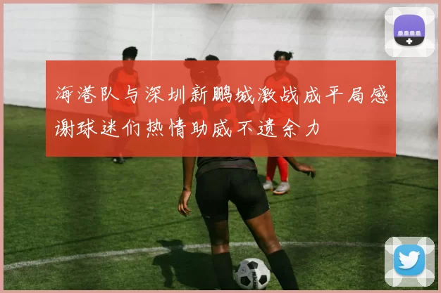 海港队与深圳新鹏城激战成平局感谢球迷们热情助威不遗余力