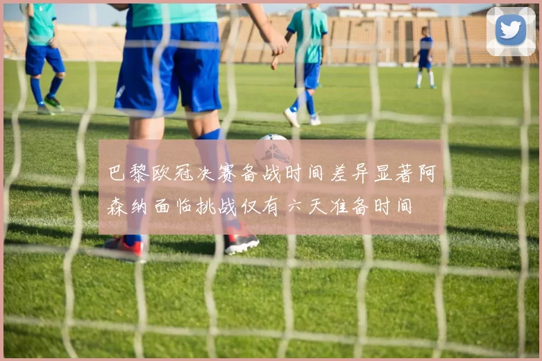 巴黎欧冠决赛备战时间差异显著阿森纳面临挑战仅有六天准备时间