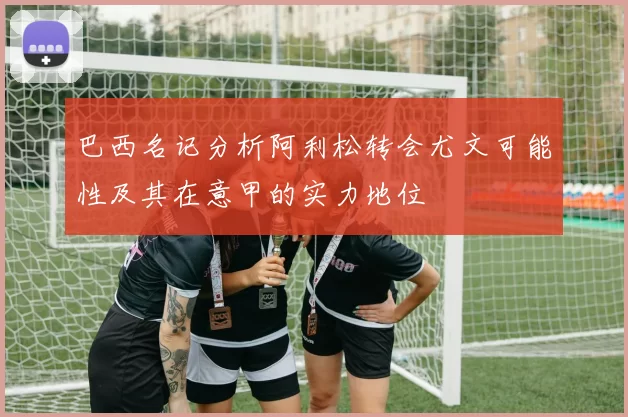 巴西名记分析阿利松转会尤文可能性及其在意甲的实力地位