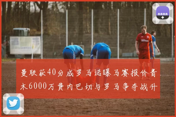曼联获40分成罗马诺曝马赛报价青木6000万费内巴切与罗马争夺战升级