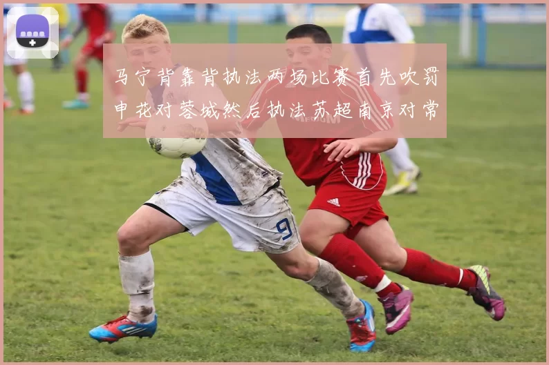 马宁背靠背执法两场比赛首先吹罚申花对蓉城然后执法苏超南京对常州