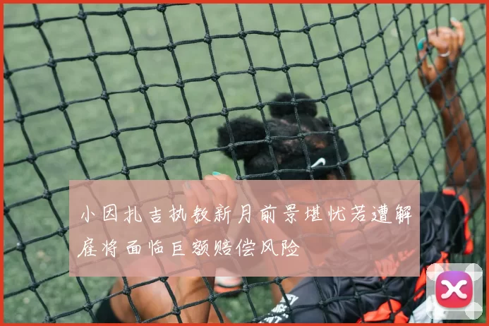 小因扎吉执教新月前景堪忧若遭解雇将面临巨额赔偿风险