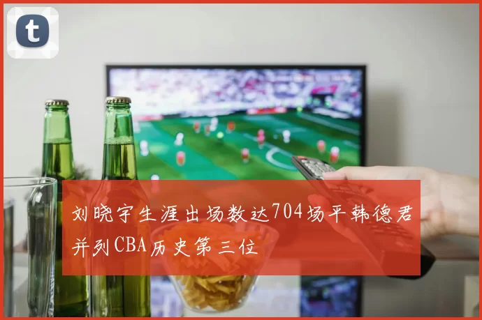 刘晓宇生涯出场数达704场平韩德君并列CBA历史第三位