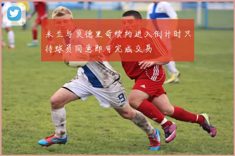 米兰与莫德里奇续约进入倒计时只待球员同意即可完成交易