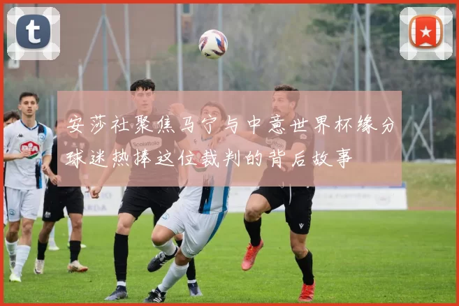 安莎社聚焦马宁与中意世界杯缘分球迷热捧这位裁判的背后故事