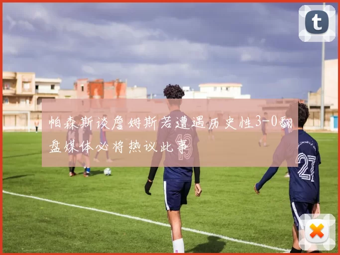 帕森斯谈詹姆斯若遭遇历史性3-0翻盘媒体必将热议此事